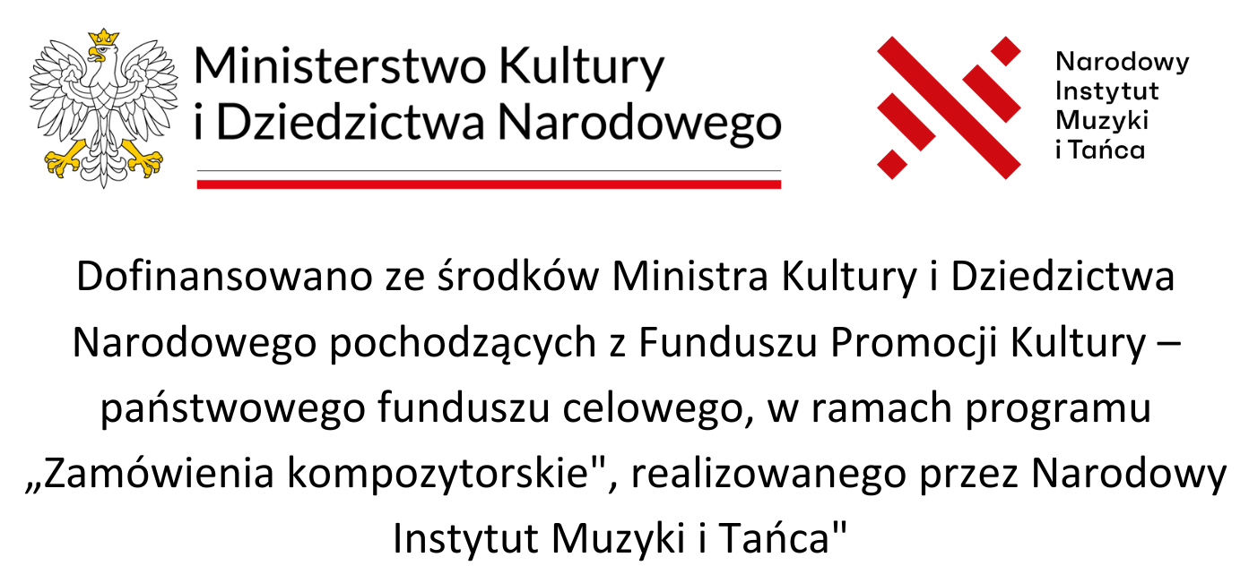 logotyp Ministerstwa Kultury i Dziedzictwa Narodowego oraz Narodowego Instytutu Muzyki i Tańca, Dofinansowano ze środków Ministra Kultury i Dziedzictwa Narodowego pochodzących z Funduszu Promocji Kultury – państwowego funduszu celowego, w ramach programu „Zamówienia kompozytorskie", realizowanego przez Narodowy Instytut Muzyki i Tańca" 